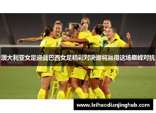 澳大利亚女足迎战巴西女足精彩对决谁将赢得这场巅峰对抗